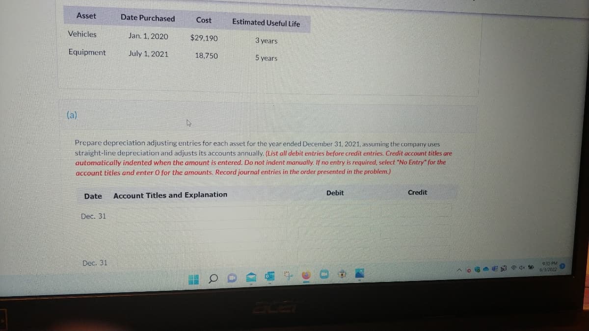 Asset
Date Purchased
Cost
Estimated Useful Life
Vehicles
Jan. 1, 2020
July 1, 2021
$29,190
18,750
3 years
5 years
Equipment
(a)
Prepare depreciation adjusting entries for each asset for the year ended December 31, 2021, assuming the company uses
straight-line depreciation and adjusts its accounts annually. (List all debit entries before credit entries. Credit account titles are
automatically indented when the amount is entered. Do not indent manually. If no entry is required, select "No Entry" for the
account titles and enter 0 for the amounts. Record journal entries in the order presented in the problem.)
Debit
Credit
Date Account Titles and Explanation
Dec. 31
Dec. 31
O
^。ª
9:35 PM
▸
6/3/2022