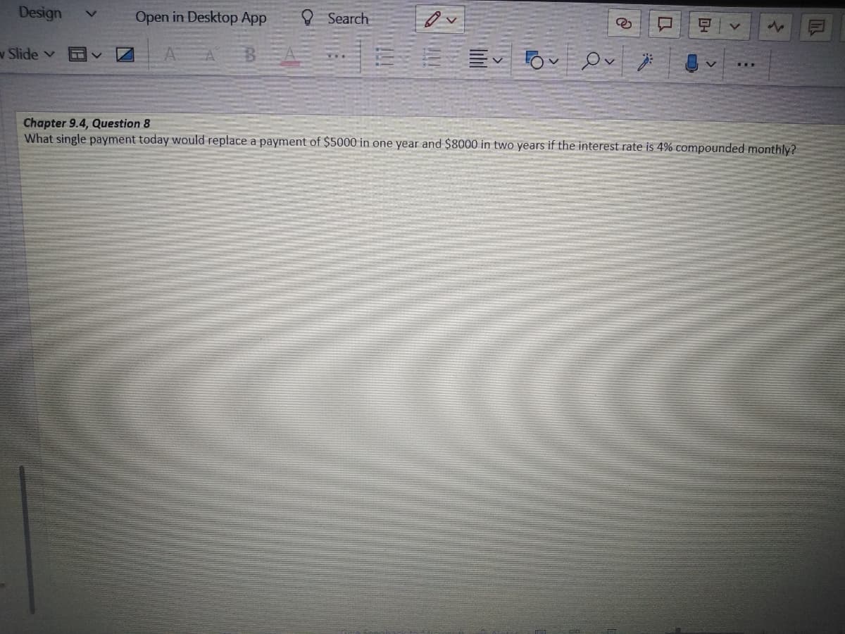 Design
Open in Desktop App
Search
8 v
Ov
V
Chapter 9.4, Question 8
What single payment today would replace a payment of $5000 in one year and $8000 in two years if the interest rate is 4% compounded monthly?
v Slide v
V
}
