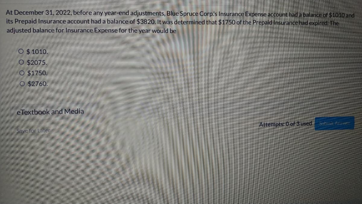At December 31, 2022, before any year-end adjustments, Blue Spruce Corp.'s Insurance Expense account had a balance of $1010 and
its Prepaid Insurance account had a balance of $3820. It was determined that $1750 of the Prepaid Insurance had expired. The
adjusted balance for Insurance Expense for the year would be
O $ 1010.
O $2075.
O $1750.
O $2760.
eTextbook and Media
Attempts: 0 of 3 used Submit Answer
Save for Later