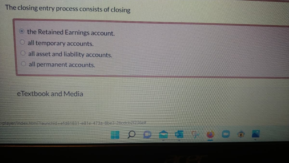 The closing entry process consists of closing
the Retained Earnings account.
all temporary accounts.
all asset and liability accounts.
all permanent accounts.
eTextbook and Media
player/index.htmi?launchid-efd81831-e81e-473a-8be3-26cdcb2f236e#
O O O O O