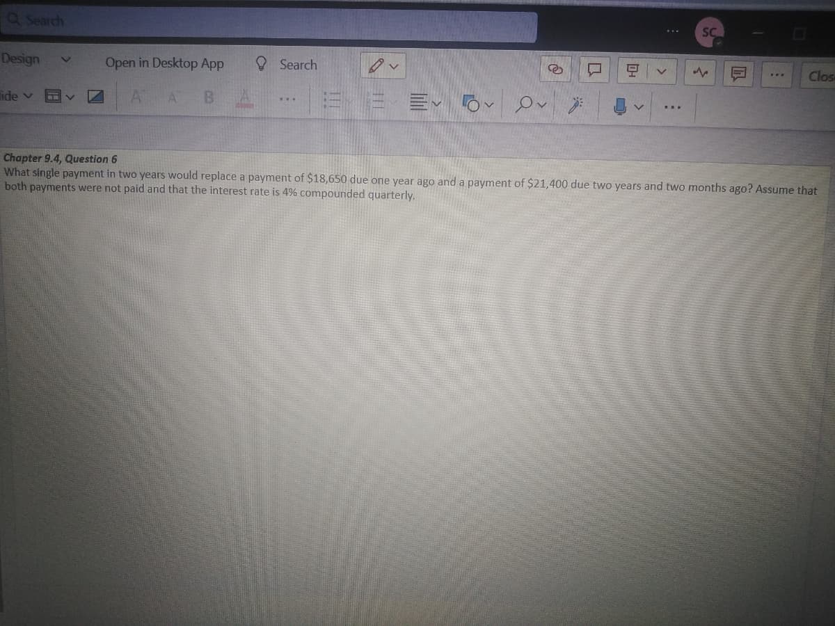 Q Search
Design
Search
R
9 V
www
Clos
lide v
A BA
Evo Ov
v
Chapter 9.4, Question 6
What single payment in two years would replace a payment of $18,650 due one year ago and a payment of $21,400 due two years and two months ago? Assume that
both payments were not paid and that the interest rate is 4% compounded quarterly.
V
Open in Desktop App
A
Ov
SC