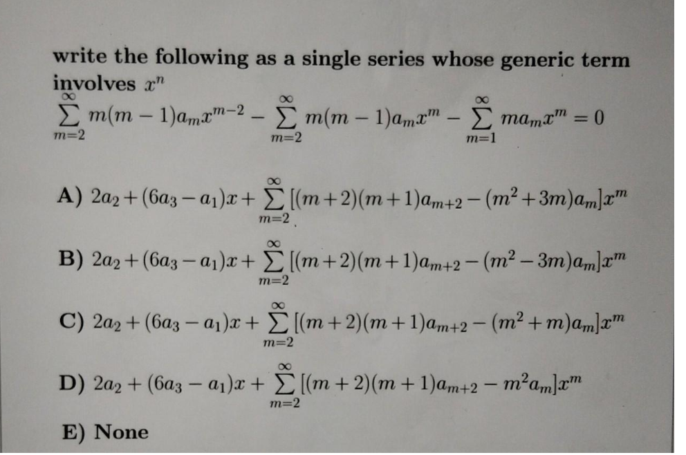 write the following as a single series whose generic term
involves r"
E m(m – 1)amxm-2 - E m(m – 1)amæ™ – E mama = 0
m=2
m=2
m=1
A) 2a2+ (6az – a1)x+ E[(m+2)(m+1)am+2- (m² +3m)a„]r™
m=2
B) 2a2+ (6az – a1)x+ E[(m+2)(m+1)am+2- (m² – 3m)am]a™
m=2
00
C) 2a2 + (6a3 – a1)x+ E [(m+2)(m+1)a,m+2- (m² +m)am]x™
m=2
00
D) 2a2 + (6az – a1)x + E[(m + 2)(m + 1)am+2 – m²am]xm
m=2
E) None
