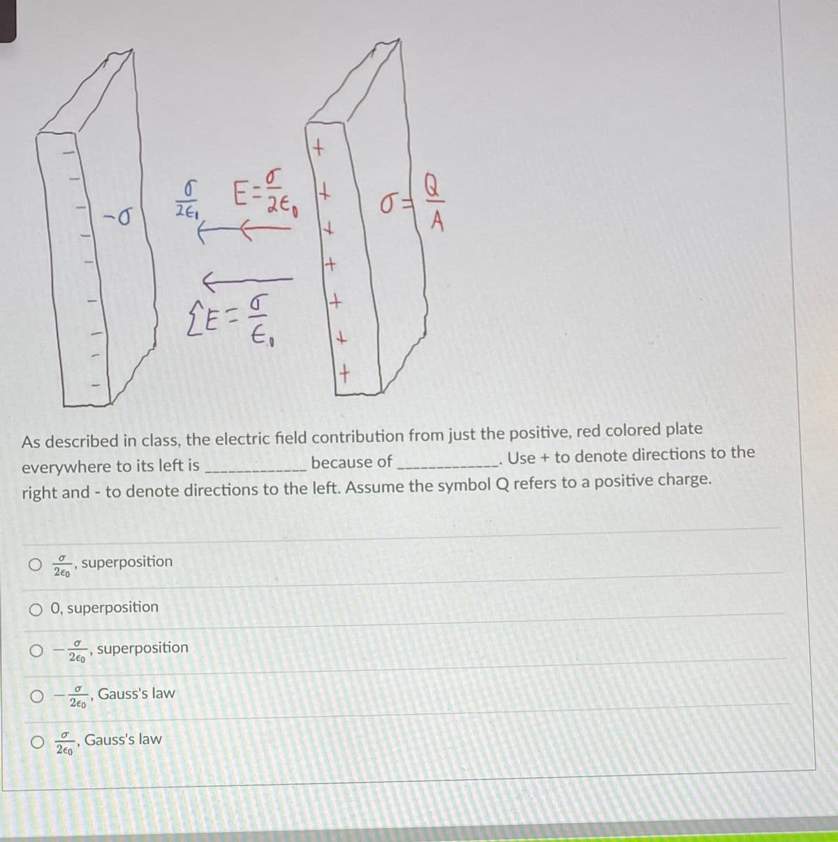 E=2€₁
Q
Best
LE=
As described in class, the electric field contribution from just the positive, red colored plate
everywhere to its left is
Use + to denote directions to the
because of ______
right and to denote directions to the left. Assume the symbol Q refers to a positive charge.
O
σ
2€0
O
"
O 0, superposition
superposition
0 superposition
240
σ
2€0
σ
2€0
19
+ +
Gauss's law
+ +
Gauss's law