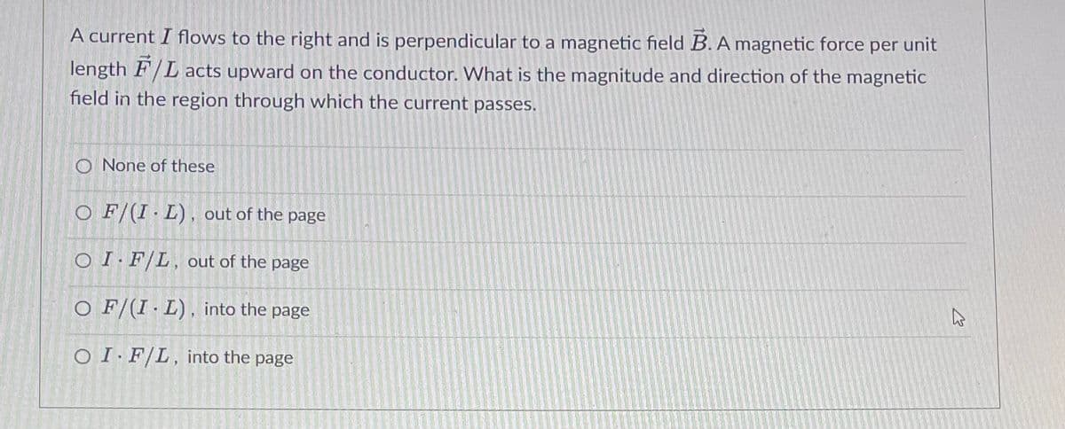 A current I flows to the right and is perpendicular to a magnetic field B. A magnetic force per unit
length F/L acts upward on the conductor. What is the magnitude and direction of the magnetic
field in the region through which the current passes.
O None of these
O F/(I L), out of the page
OI F/L, out of the page
O F/(I L), into the page
OI F/L, into the page
A