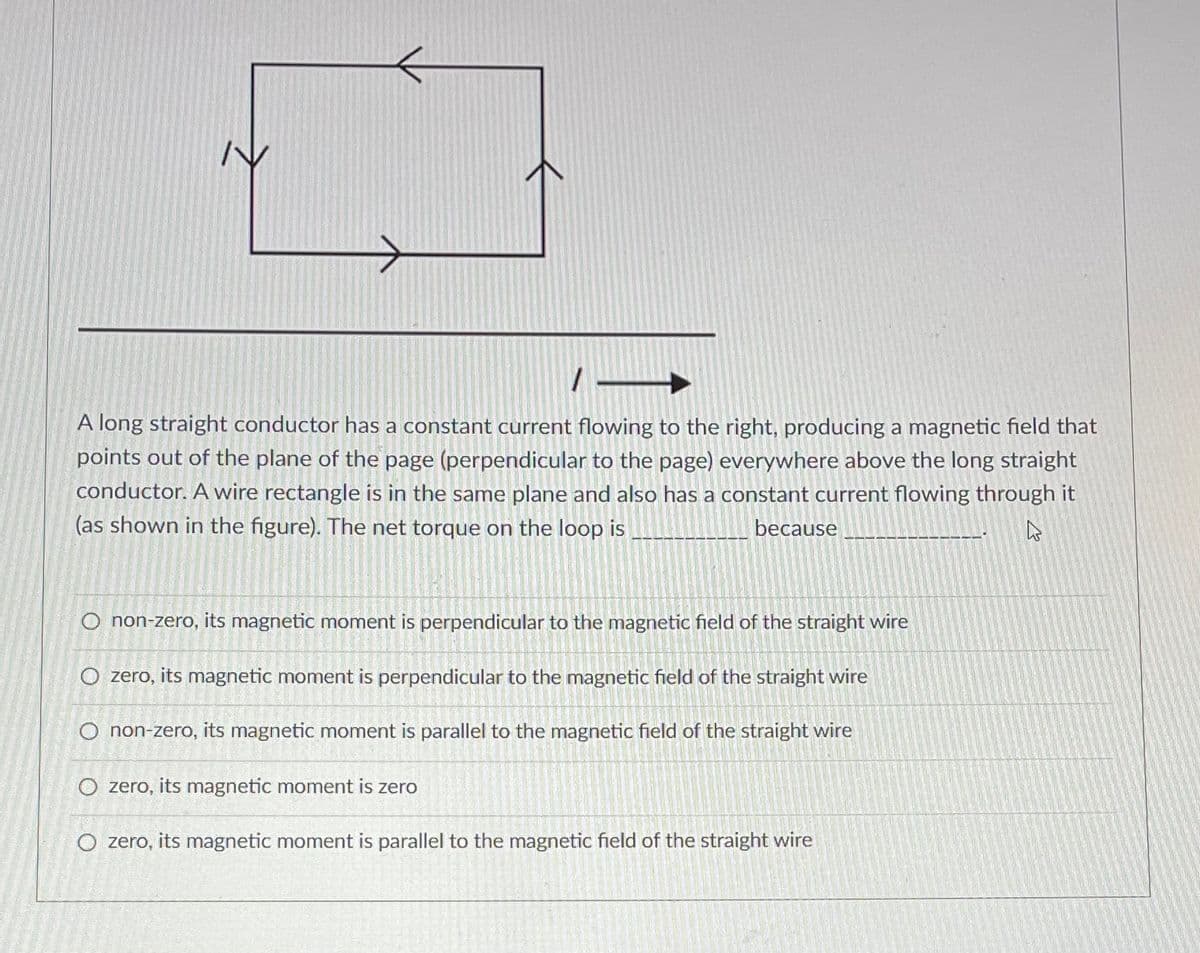 1
A long straight conductor has a constant current flowing to the right, producing a magnetic field that
points out of the plane of the page (perpendicular to the page) everywhere above the long straight
conductor. A wire rectangle is in the same plane and also has a constant current flowing through it
(as shown in the figure). The net torque on the loop is
because
4
O non-zero, its magnetic moment is perpendicular to the magnetic field of the straight wire
O zero, its magnetic moment is perpendicular to the magnetic field of the straight wire
O non-zero, its magnetic moment is parallel to the magnetic field of the straight wire
O zero, its magnetic moment is zero
O zero, its magnetic moment is parallel to the magnetic field of the straight wire