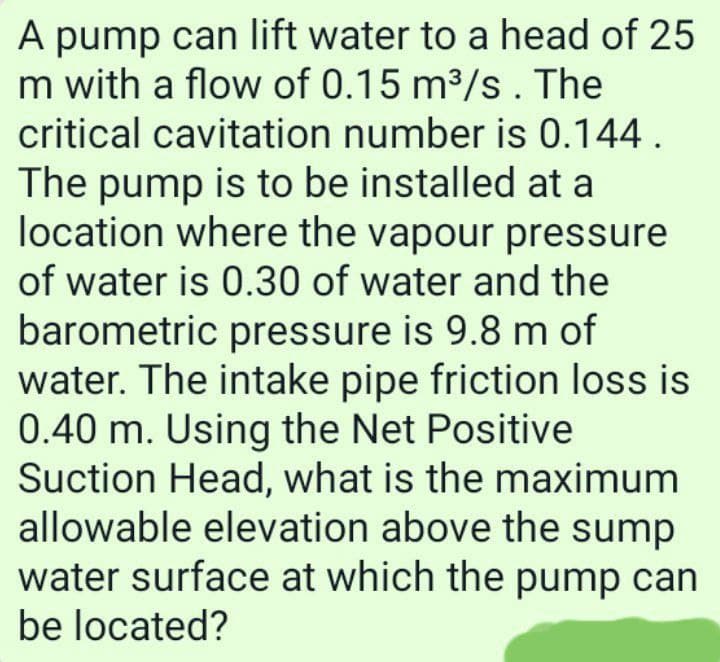 A pump can lift water to a head of 25
m with a flow of 0.15 m³/s. The
critical cavitation number is 0.144.
The pump is to be installed at a
location where the vapour pressure
of water is 0.30 of water and the
barometric pressure is 9.8 m of
water. The intake pipe friction loss is
0.40 m. Using the Net Positive
Suction Head, what is the maximum
allowable elevation above the sump
water surface at which the pump can
be located?