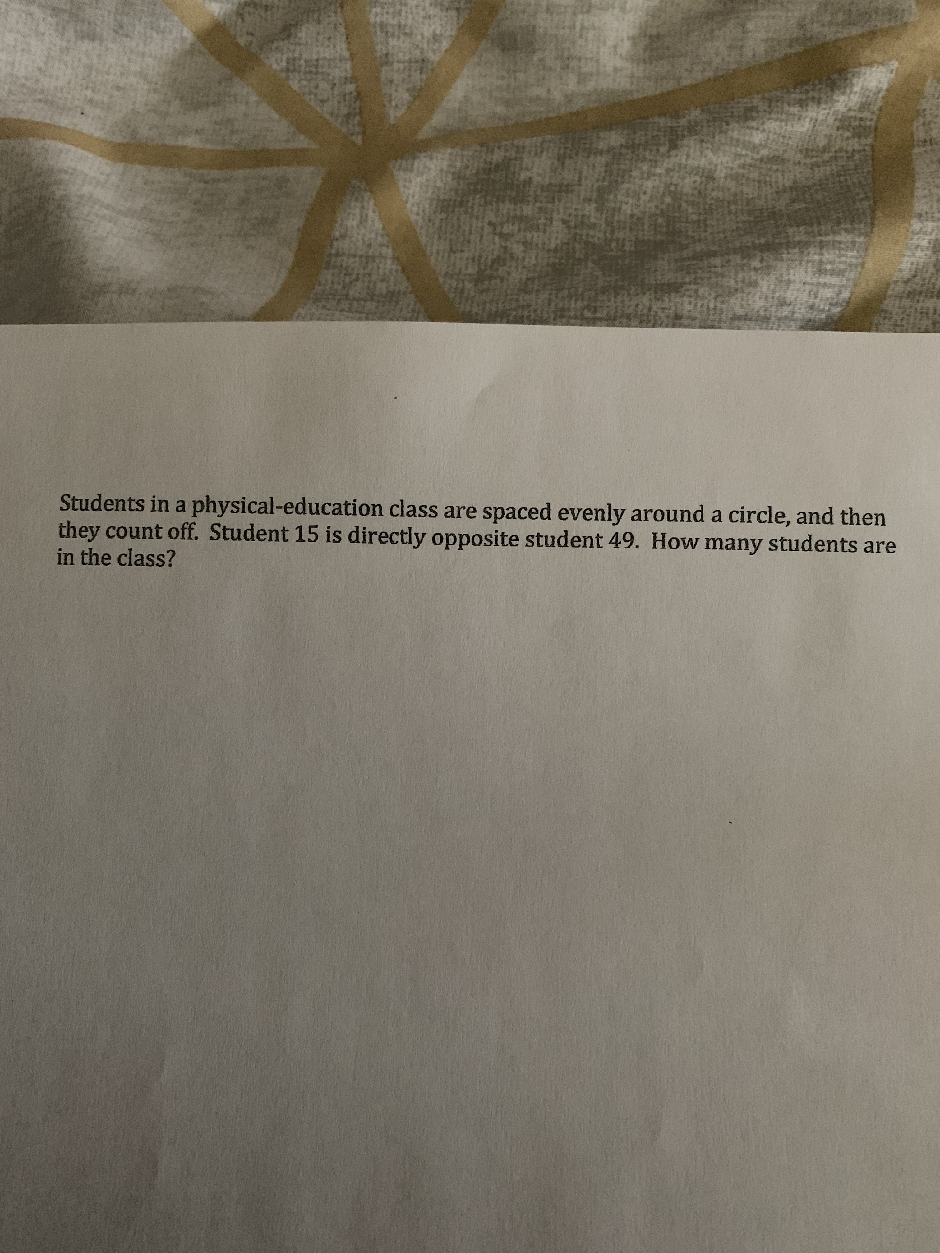 Students in a physical-education class are spaced evenly around a circle, and then
they count off. Student 15 is directly opposite student 49. How many students are
in the class?
