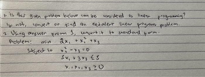 1. is this given problem belowe com be considered as lineau programmning?
If not, convert or Find an equivalent linear program problem.
Using answer From 1, convert it to standard korm.
2.
Problem:
2x + x₂ + x3
min
Subject to
x₁ - x3=0
Sx₁ x3x3 ≤3
XIX Y320