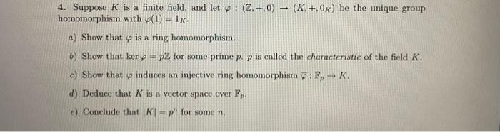 4. Suppose K is a finite field, and let : (Z.+.0) → (K. +.0k) be the unique group
homomorphism with (1) = 1k.
a) Show that is a ring homomorphism.
b) Show that ker=pZ for some prime p. p is called the characteristic of the field K.
c) Show that induces an injective ring homomorphism : F→ K.
d) Deduce that K is a vector space over Fp.
e) Conclude that K-p" for some n.