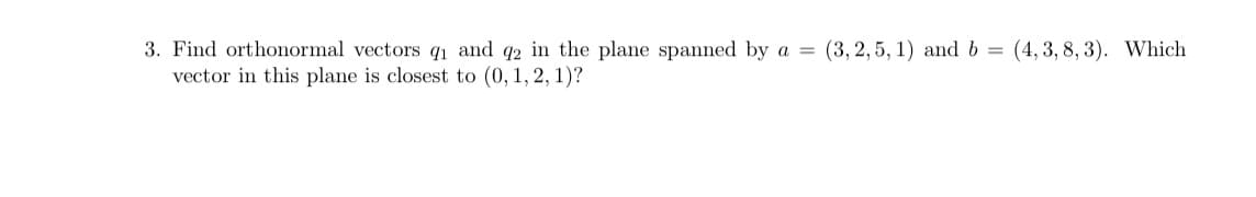 3. Find orthonormal vectors q₁ and 42 in the plane spanned by a =
vector in this plane is closest to (0, 1, 2, 1)?
(3, 2,5, 1) and b =
(4, 3, 8, 3). Which