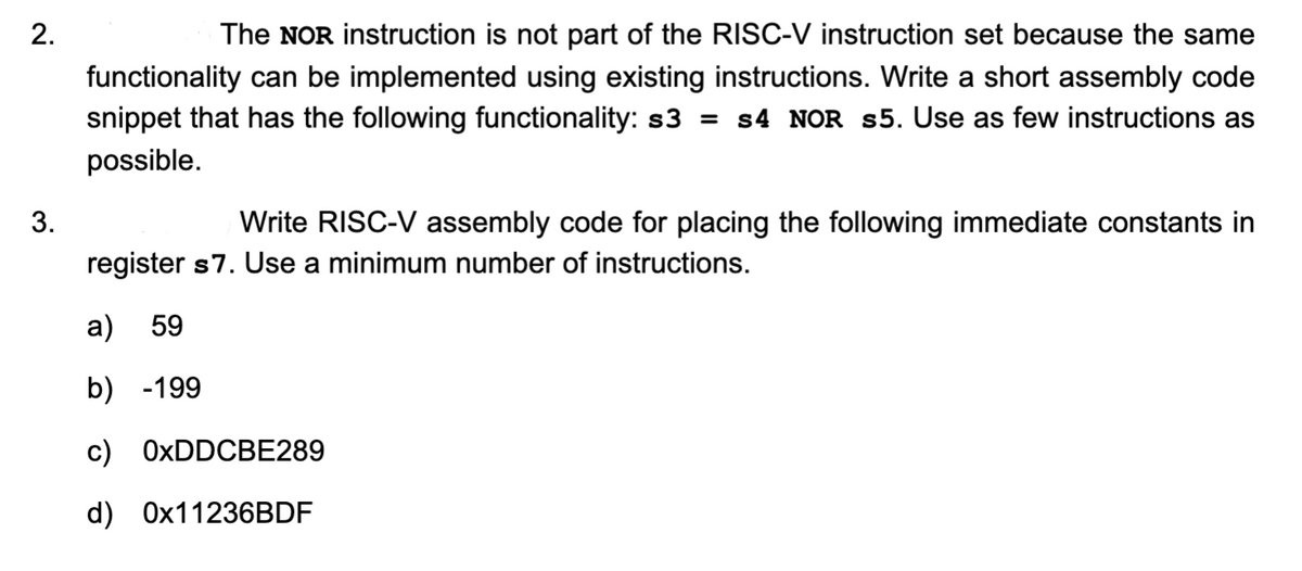 2.
3.
The NOR instruction is not part of the RISC-V instruction set because the same
functionality can be implemented using existing instructions. Write a short assembly code
snippet that has the following functionality: s3 = s4 NOR s5. Use as few instructions as
possible.
Write RISC-V assembly code for placing the following immediate constants in
register s7. Use a minimum number of instructions.
a) 59
b) -199
c) 0xDDCBE289
d) 0x11236BDF