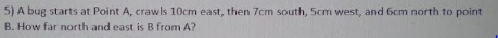 5) A bug starts at Point A, crawls 10cm east, then 7cm south, 5cm west, and 6cm north to point
B. How far north and east is B from A?
