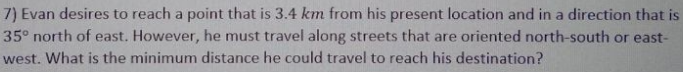 7) Evan desires to reach a point that is 3.4 km from his present location and in a direction that is
35° north of east. However, he must travel along streets that are oriented north-south or east-
west. What is the minimum distance he could travel to reach his destination?
