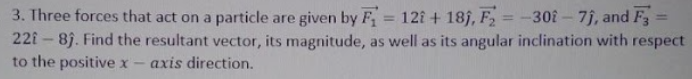 3. Three forces that act on a particle are given by F = 121 + 189, F = -30î - 7j, and F3
22î – 8). Find the resultant vector, its magnitude, as well as its angular inclination with respect
to the positivex
%3D
%3D
%3D
axis direction.
