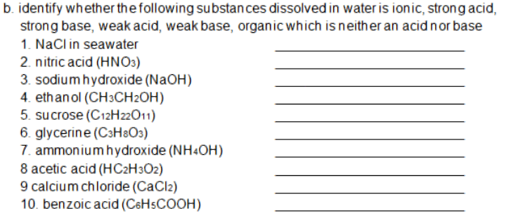 b. identify whether the following substances dissolved in water is ionic, strong acid,
strong base, weak acid, weak base, organic which is neither an acidnor base
1. NaCl in seawater
2. nitric acid (HNO3)
3. sodium hydroxide (NaOH)
4. ethanol (CH3CH2OH)
5. sucrose (C12H22O11)
6. glycerine (C3H&O3)
7. ammonium hydroxide (NH4OH)
8 acetic acid (HC2H3O2)
9 calcium chloride (CaCl2)
10. benzoic acid (C6HSCOOH)
