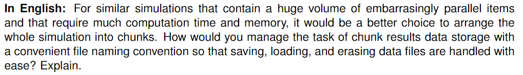 In English: For similar simulations that contain a huge volume of embarrasingly parallel items
and that require much computation time and memory, it would be a better choice to arrange the
whole simulation into chunks. How would you manage the task of chunk results data storage with
a convenient file naming convention so that saving, loading, and erasing data files are handled with
ease? Explain.
