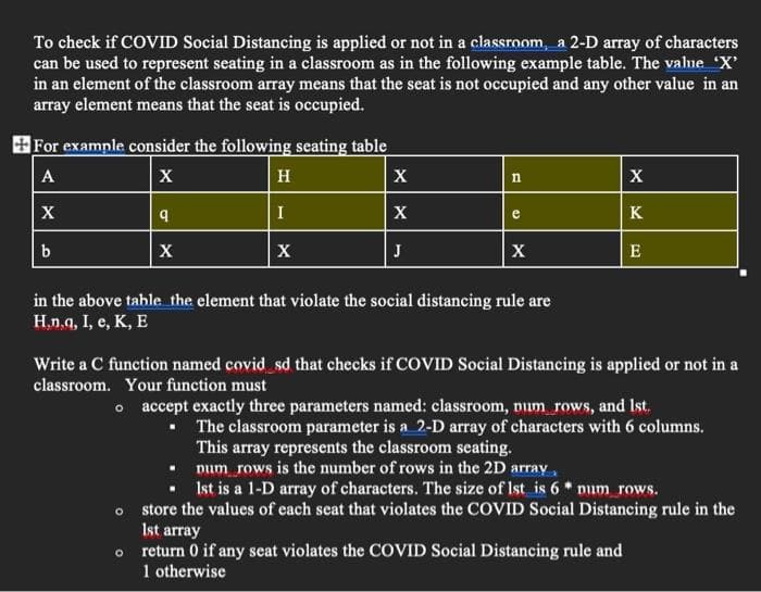 To check if COVID Social Distancing is applied or not in a classroom, a 2-D array of characters
can be used to represent seating in a classroom as in the following example table. The valne "X
in an element of the classroom array means that the seat is not occupied and any other value in an
array element means that the seat is occupied.
+For example consider the following seating table
A
X
H
X
X
I
X
e
K
b
X
X
J
X
E
in the above tahle the element that violate the social distancing rule are
H,n,q, I, e, K, E
Write a C function named covid sd that checks if COVID Social Distancing is applied or not in a
classroom. Your function must
o accept exactly three parameters named: classroom, num rows, and Ist.
The classroom parameter is a 2-D array of characters with 6 columns.
This array represents the classroom seating.
num rows is the number of rows in the 2D array,
Ist is a 1-D array of characters. The size of Ist is 6 * num rows.
o store the values of each seat that violates the COVID Social Distancing rule in the
Ist array
return 0 if any seat violates the COVID Social Distancing rule and
1 otherwise
