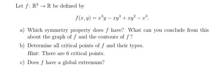 Let f: R2 R be defined by
f (x, y) = xy- ry + ry? – x.
a) Which symmetry property does f have? What can you conclude from this
about the graph of f and the contours of f?
b) Determine all critical points of f and their types.
Hint: There are 6 critical points.
c) Does f have a global extremum?
