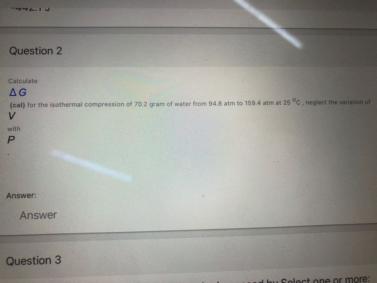 Question 2
Calculate
AG
(cal) for the isothermal compression of 70.2 gram of water from 94.8 atm to 159.4 atm at 25°C, neglect the variation of
V
with
Answer:
Answer
Question 3
d by Select one or more:
P.
