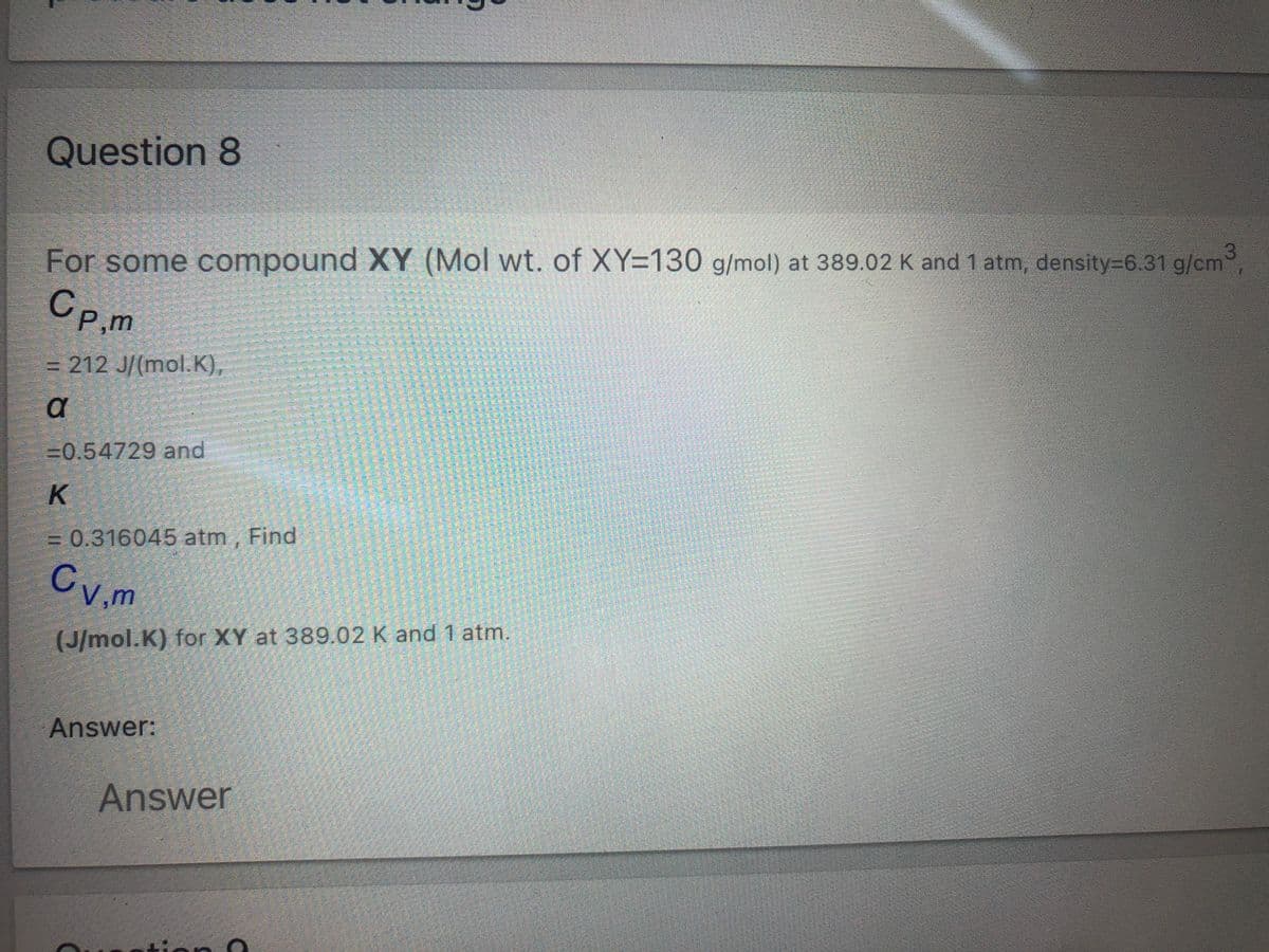 Question 8
For some compound XY (Mol wt. of XY=130 g/mol) at 389.02 K and 1 atm, density=6.31 g/cm
Cp.m
P,m
= 212 J/(mol.K),
=0.54729 and
K
3D0.316045 atm , Find
Cv,m
(J/mol.K) for XY at 389.02 K and 1 atm.
Answer:
Answer
