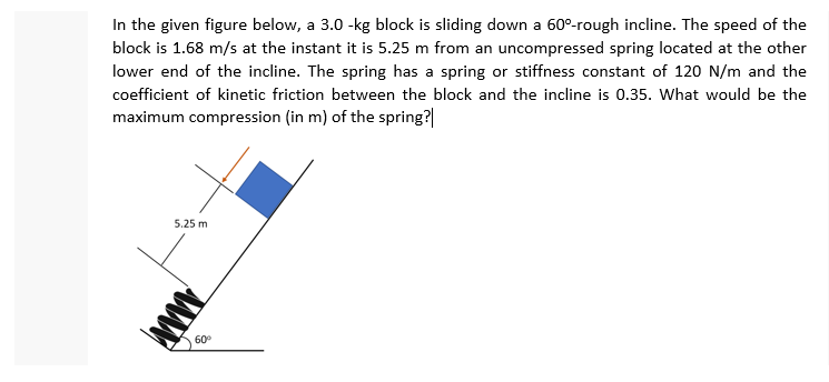 In the given figure below, a 3.0 -kg block is sliding down a 60°-rough incline. The speed of the
block is 1.68 m/s at the instant it is 5.25 m from an uncompressed spring located at the other
lower end of the incline. The spring has a spring or stiffness constant of 120 N/m and the
coefficient of kinetic friction between the block and the incline is 0.35. What would be the
maximum compression (in m) of the spring?
5.25 m
60°
