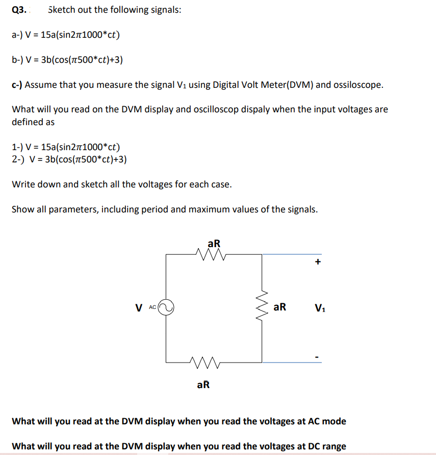 Q3.
Sketch out the following signals:
a-) V = 15a(sin2n1000*ct)
b-) V = 3b(cos(1500*ct)+3)
c-) Assume that you measure the signal V1 using Digital Volt Meter(DVM) and ossiloscope.
What will you read on the DVM display and oscilloscop dispaly when the input voltages are
defined as
1-) V = 15a(sin21000*ct)
2-) V = 3b(cos(500*ct)+3)
Write down and sketch all the voltages for each case.
Show all parameters, including period and maximum values of the signals.
aR
+
V AC
aR
V1
aR
What will you read at the DVM display when you read the voltages at AC mode
What will you read at the DVM display when you read the voltages at DC range
