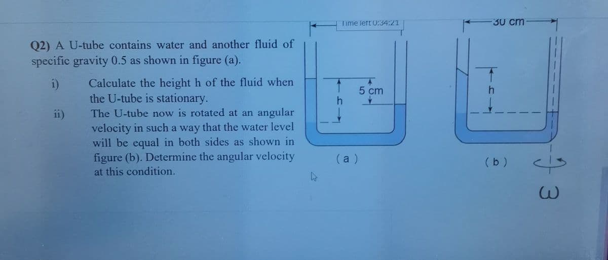 Time lert 0:34:21
30 cm
Q2) A U-tube contains water and another fluid of
specific gravity 0.5 as shown in figure (a).
Calculate the height h of the fluid when
the U-tube is stationary.
The U-tube now is rotated at an angular
i)
5 cm
h.
11)
velocity in such a way that the water level
will be equal in both sides as shown in
figure (b). Determine the angular velocity
(a )
(b )
at this condition.
