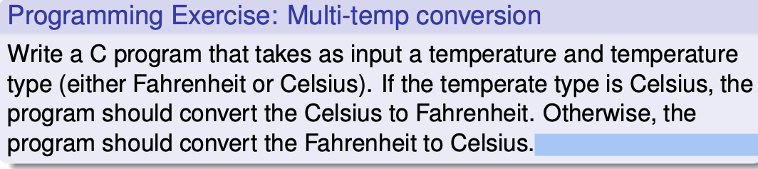 Programming Exercise: Multi-temp conversion
Write a C program that takes as input a temperature and temperature
type (either Fahrenheit or Celsius). If the temperate type is Celsius, the
program should convert the Celsius to Fahrenheit. Otherwise, the
program should convert the Fahrenheit to Celsius.
