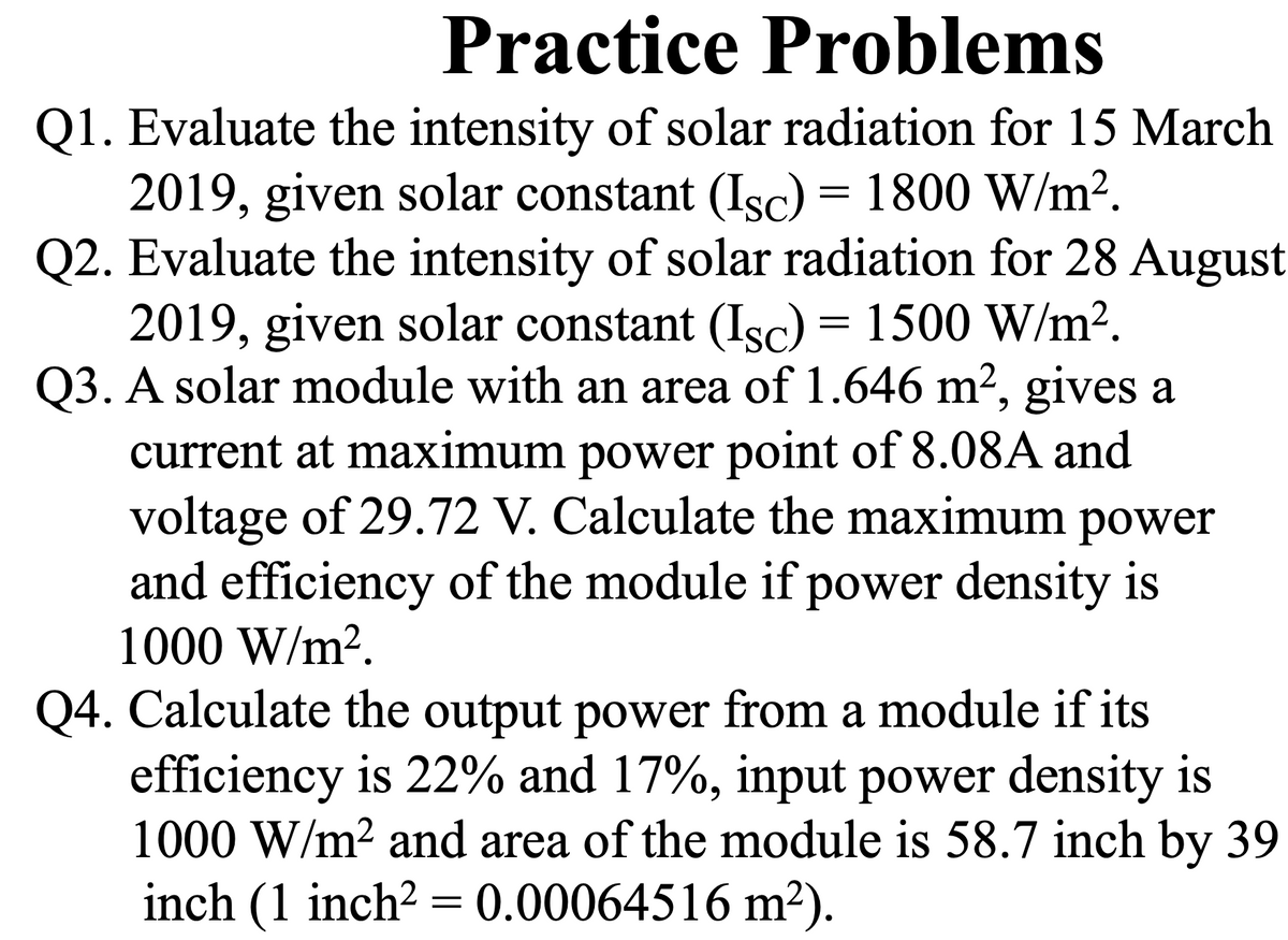 Practice Problems
Q1. Evaluate the intensity of solar radiation for 15 March
2019, given solar constant (Isc) = 1800 W/m².
Q2. Evaluate the intensity of solar radiation for 28 August
2019, given solar constant (Isc) = 1500 W/m2.
Q3. A solar module with an area of 1.646 m2, gives a
current at maximum power point of 8.08A and
voltage of 29.72 V. Calculate the maximum power
and efficiency of the module if power density is
1000 W/m?.
Q4. Calculate the output power from a module if its
efficiency is 22% and 17%, input power density is
1000 W/m? and area of the module is 58.7 inch by 39
inch (1 inch? = 0.00064516 m²).
