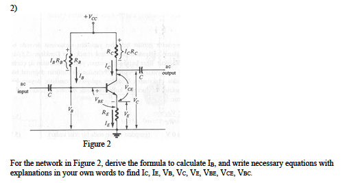 2)
+Vcc
Re
output
ac
input
Var
RE
Figure 2
For the network in Figure 2, derive the formula to calculate Is, and write necessary equations with
explanations in your own words to find Ic, IE, VB, Vc, VE, VBE, VCE, VBC.
