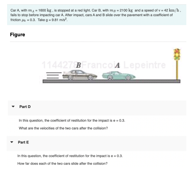 Car A, with mA = 1600 kg, is stopped at a red light. Car B, with mg = 2100 kg and a speed of v = 42 km/h,
fails to stop before impacting car A. After impact, cars A and B slide over the pavement with a coefficient of
friction μ = 0.3. Take g = 9.81 m/s².
Figure
Part D
114427 BFranco A Lepeintre
In this question, the coefficient of restitution for the impact is e=0.3.
What are the velocities of the two cars after the collision?
▾ Part E
In this question, the coefficient of restitution for the impact is e=0.3.
How far does each of the two cars slide after the collision?