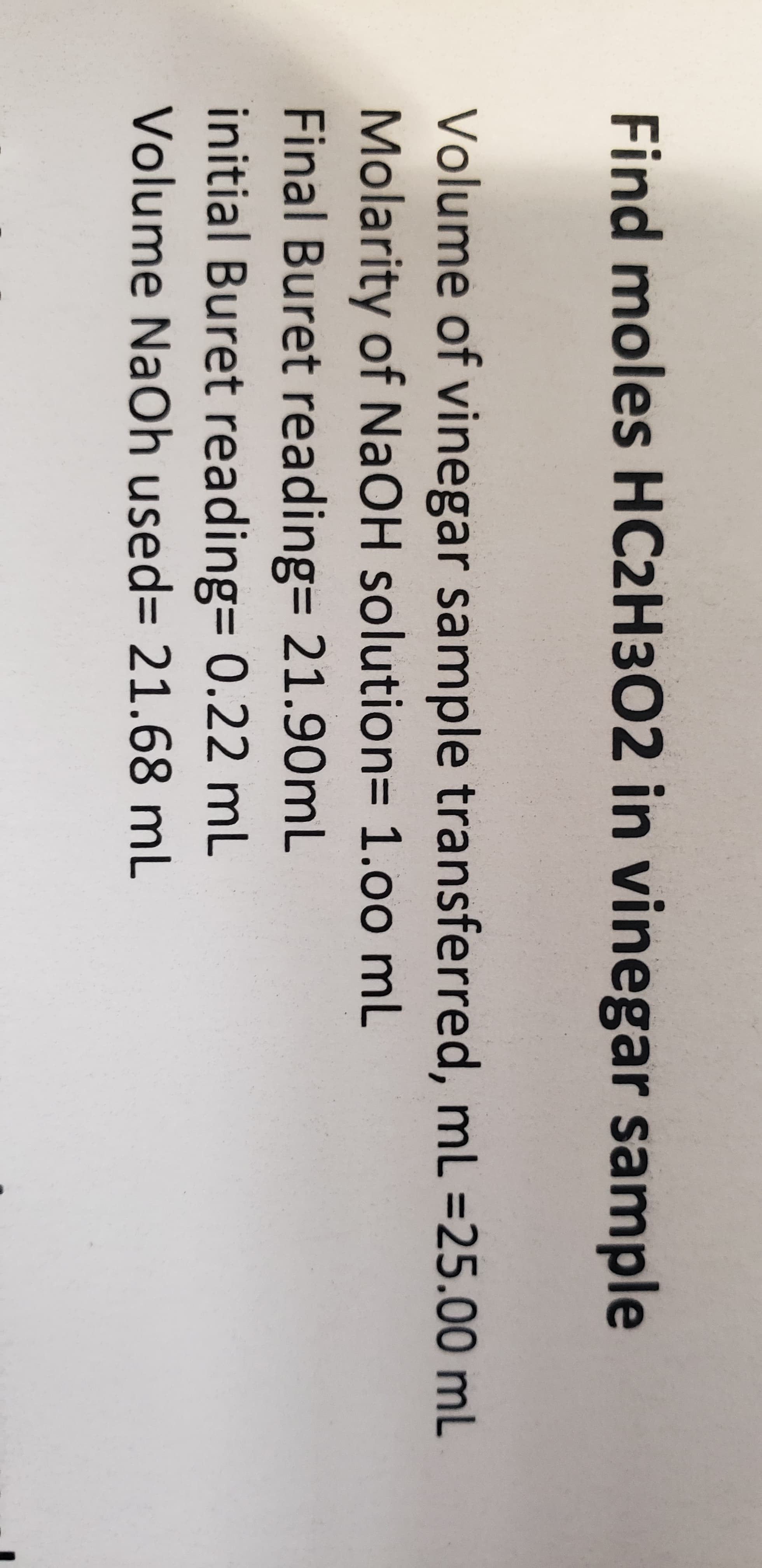 Find moles HC2H302 in vinegar sample
Volume of vinegar sample transferred, ml-25.00 mL
Molarity of NaOH solution= 1.00 mL
Final Buret reading= 2190mL
initial Buret reading= 0.22 mL
Volume NaOh used 21.68 mL
