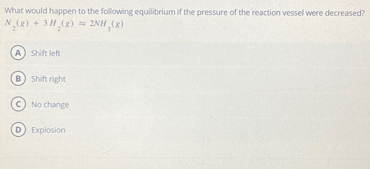 What would happen to the following equilibrium if the pressure of the reaction vessel were decreased?
N₂(g) + 3 H₂(g) ⇒ 2NH₂(g)
2
A Shift left
B
Shift right
No change
Explosion