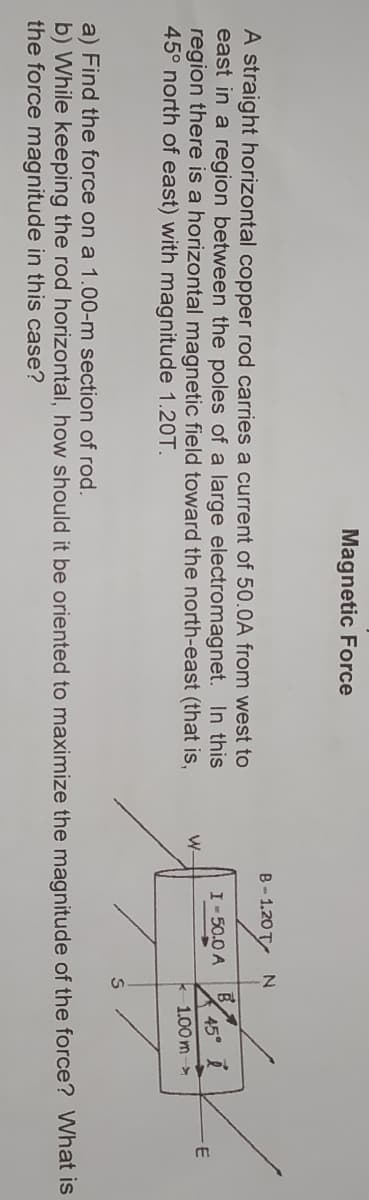Magnetic Force
B-1.20 T
A straight horizontal copper rod carries a current of 50.0A from west to
east in a region between the poles of a large electromagnet. In this
region there is a horizontal magnetic field toward the north-east (that is,
45° north of east) with magnitude 1.20T.
I-50.0 A
45°
W-
k1.00 m ->
a) Find the force on a 1.00-m section of rod.
b) While keeping the rod horizontal, how should it be oriented to maximize the magnitude of the force? What is
the force magnitude in this case?
