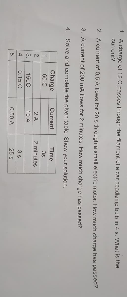 1. A charge of 12 C passes through the filament of a car headlamp bulb in 4 s. What is the
current?
2. A current of 0,5 A flows for 20 s through a small electric motor. How much charge has passed?
3. A current of 200 mA flows for 2 minutes. How much charge has passed?
4. Solve and complete the given table. Show your solution.
Charge
Current
Time
1.
60 C
3s
2.
2 A
2 minutes
3.
150C
10 A
4.
0.15 C
3 s
5.
0.50 A
25 s
