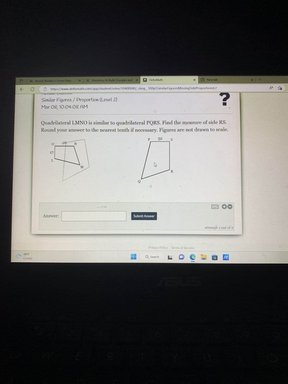 ←
x x Geometry B: Right Triangles and X
https://www.deltamath.com/app/student/solve/18408840/_sling_188p5SimilarFigures MissingSideProportionsL2
X Kendal Blanton's Home Page
C
48°F
Cloudy
TILHA DTTCTT
Similar Figures / Proportion (Level 2)
Mar 08, 10:04:08 AM
0
?
Quadrilateral LMNO is similar to quadrilateral PQRS. Find the measure of side RS.
Round your answer to the nearest tenth if necessary. Figures are not drawn to scale.
P 52 S
17
L
Answer:
26
N
M
DeltaMath
Q
K
Submit Answer
X
R
Q Search
Privacy Policy Terms of Service
New tab
LDCE
*****
attempt 1 out of 2
IA
x +
A 23