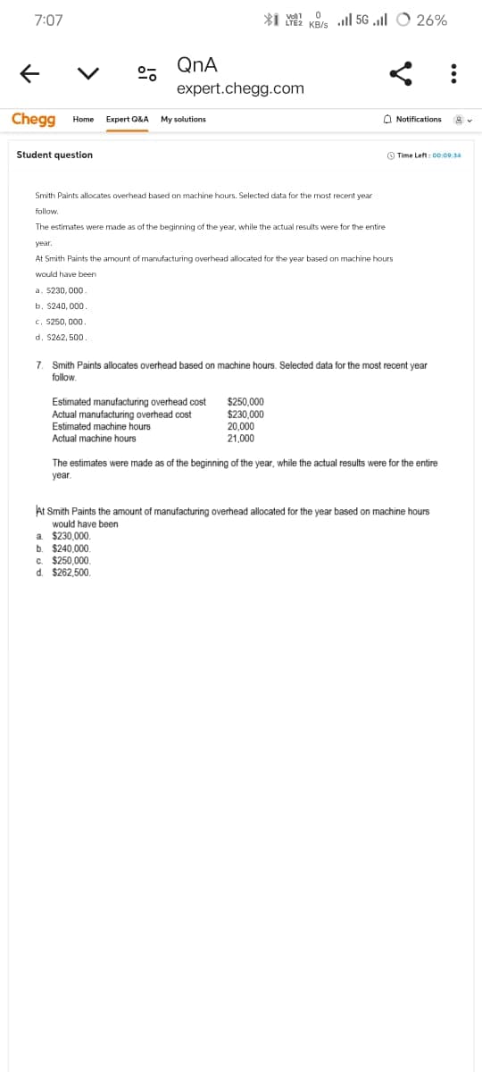 7:07
← ✓
QnA
Vol1
expert.chegg.com
Chegg Home Expert Q&A My solutions
Student question
0
KB/s Ill 5G.ll 26%
Smith Paints allocates overhead based on machine hours. Selected data for the most recent year
follow.
The estimates were made as of the beginning of the year, while the actual results were for the entire
year.
At Smith Paints the amount of manufacturing overhead allocated for the year based on machine hours
would have been
a. $230,000.
b. $240,000.
c. $250,000.
Notifications
Time Left: 00:09:34
d. $262,500.
7. Smith Paints allocates overhead based on machine hours. Selected data for the most recent year
follow.
Estimated manufacturing overhead cost
$250,000
Actual manufacturing overhead cost
$230,000
Estimated machine hours
20,000
Actual machine hours
21,000
The estimates were made as of the beginning of the year, while the actual results were for the entire
year.
At Smith Paints the amount of manufacturing overhead allocated for the year based on machine hours
would have been
a. $230,000.
b. $240,000.
c. $250,000.
d. $262,500.