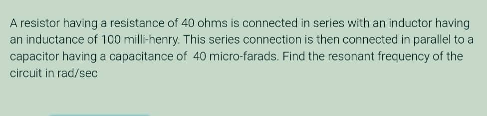 A resistor having a resistance of 40 ohms is connected in series with an inductor having
an inductance of 100 milli-henry. This series connection is then connected in parallel to a
capacitor having a capacitance of 40 micro-farads. Find the resonant frequency of the
circuit in rad/sec