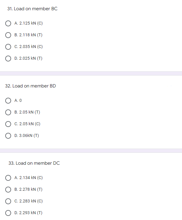 31. Load on member BC
A. 2.125 KN (C)
B. 2.118 KN (T)
C. 2.035 KN (C)
D. 2.025 kN (T)
32. Load on member BD
A. 0
B. 2.05 KN (T)
O C. 2.05 KN (C)
O D.3.06kN (T)
33. Load on member DC
O A. 2.134 KN (C)
O B. 2.278 KN (T)
OC. 2.283 KN (C)
O D. 2.293 KN (T)