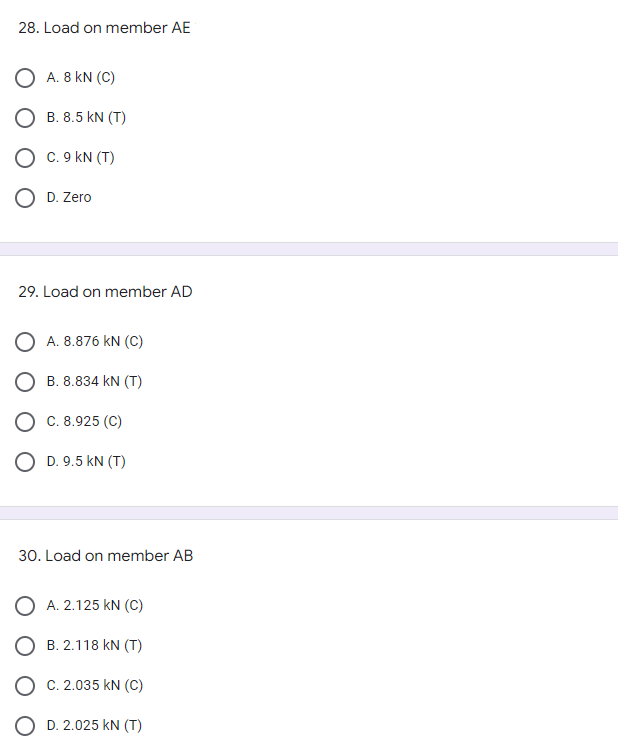 28. Load on member AE
O A. 8 KN (C)
B. 8.5 kN (T)
O C. 9 KN (T)
O D. Zero
29. Load on member AD
A. 8.876 KN (C)
B. 8.834 KN (T)
C. 8.925 (C)
D. 9.5 KN (T)
30. Load on member AB
A. 2.125 KN (C)
B. 2.118 KN (T)
C. 2.035 KN (C)
D. 2.025 kN (T)