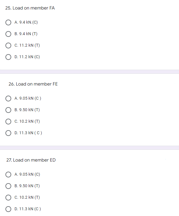 25. Load on member FA
O A. 9.4 KN. (C)
O B. 9.4 KN (T)
O C. 11.2 KN (T)
O D. 11.2 KN (C)
26. Load on member FE
O A. 9.05 KN (C)
B. 9.50 KN (T)
O C. 10.2 KN (T)
O D. 11.3 kN (C)
27. Load on member ED
O A. 9.05 KN (C)
B. 9.50 KN (T)
O C. 10.2 kN (T)
OD. 11.3 KN (C)