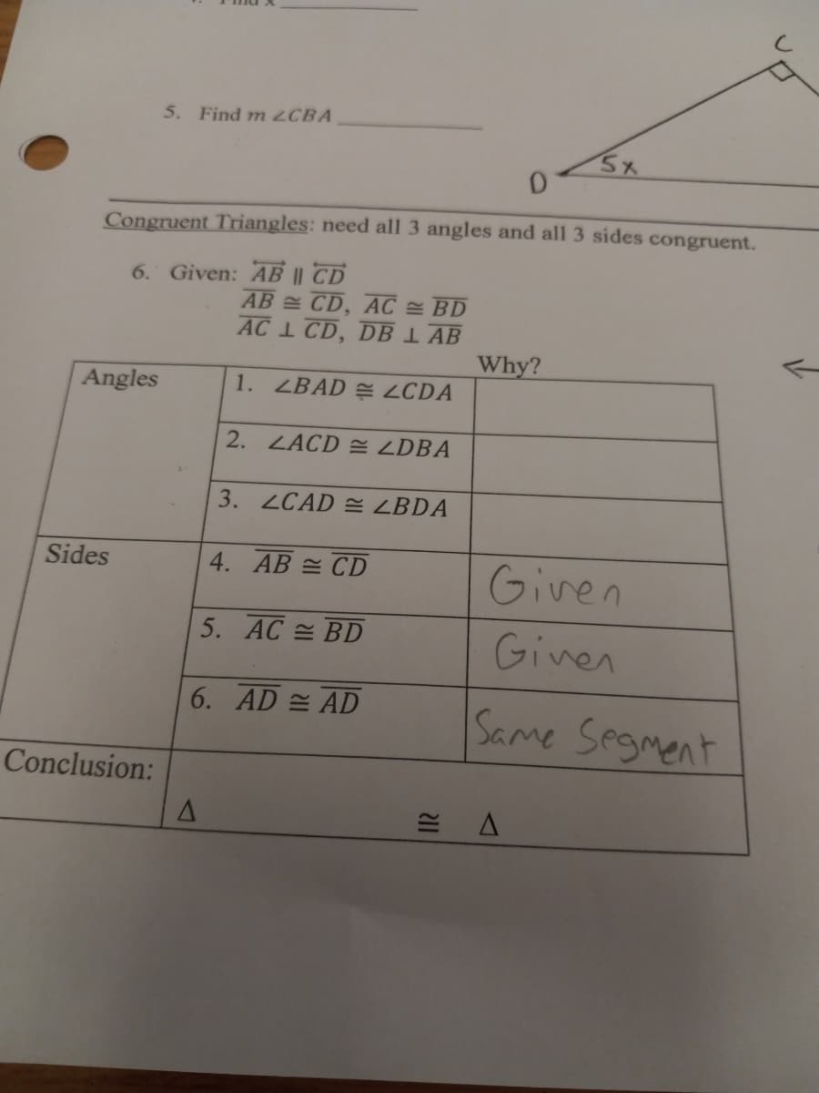 5. Find m ZCBA
Congruent Triangles: need all 3 angles and all 3 sides congruent.
6. Given: AB || TD
AB CD, AC BD
AC 1 CD, DB 1 AB
Why?
Angles
1. ZBAD E LCDA
2. LACD E LDBA
3. ZCAD E LBDA
Given
Sides
4. AB = CD
5. AC BD
Ginen
6. AD AD
Same Segment
Conclusion:
