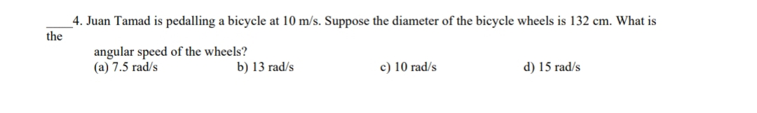 4. Juan Tamad is pedalling a bicycle at 10 m/s. Suppose the diameter of the bicycle wheels is 132 cm. What is
the
angular speed of the wheels?
(a) 7.5 rad/s
b) 13 rad/s
c) 10 rad/s
d) 15 rad/s
