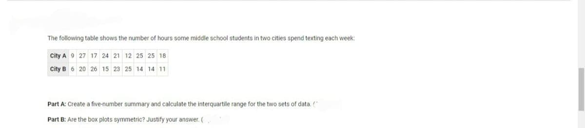 The following table shows the number of hours some middle school students in two cities spend texting each week:
City A 9 27 17 24 21 12 25 25 18
City B 6 20 26 15 23
25 14 14 11
Part A: Create a five-number summary and calculate the interquartile range for the two sets of data. ("
Part B: Are the box plots symmetric? Justify your answer. (