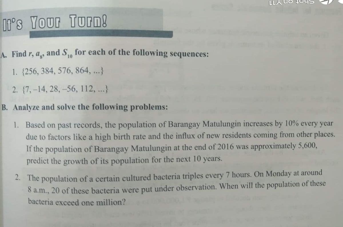 LLA
0's Your Turn!
A. Find r, a, and S, for each of the following sequences:
10
1. {256, 384, 576, 864, ...}
2. (7,-14, 28, -56, 112, ...}
B. Analyze and solve the following problems:
1. Based on past records, the population of Barangay Matulungin increases by 10% every year
due to factors like a high birth rate and the influx of new residents coming from other places.
If the population of Barangay Matulungin at the end of 2016 was approximately 5,600,
predict the growth of its population for the next 10 years.
2. The population of a certain cultured bacteria triples every 7 hours. On Monday at around
8 a.m., 20 of these bacteria were put under observation. When will the population of these
bacteria exceed one million?
