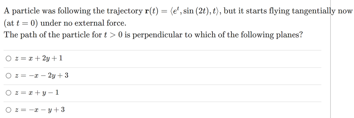 A particle was following the trajectory r(t) = (e', sin (2t), t), but it starts flying tangentially now
(at t = 0) under no external force.
The path of the particle for t > 0 is perpendicular to which of the following planes?
O z = x + 2y + 1
O z = -x
2y + 3
-
O z = x + y – 1
O z = -x – y + 3
