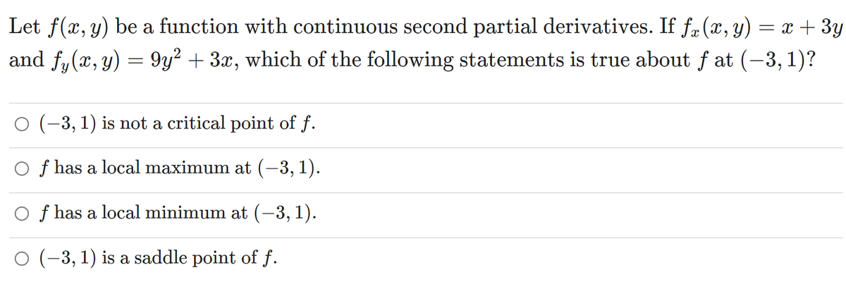 Let f(x, y) be a function with continuous second partial derivatives. If fr (x, y) = x + 3y
and fy(x, y) = 9y² + 3x, which of the following statements is true about f at (-3, 1)?
O (-3, 1) is not a critical point of f.
O f has a local maximum at (–3, 1).
O f has a local minimum at (–3, 1).
O (-3, 1) is a saddle point of f.
