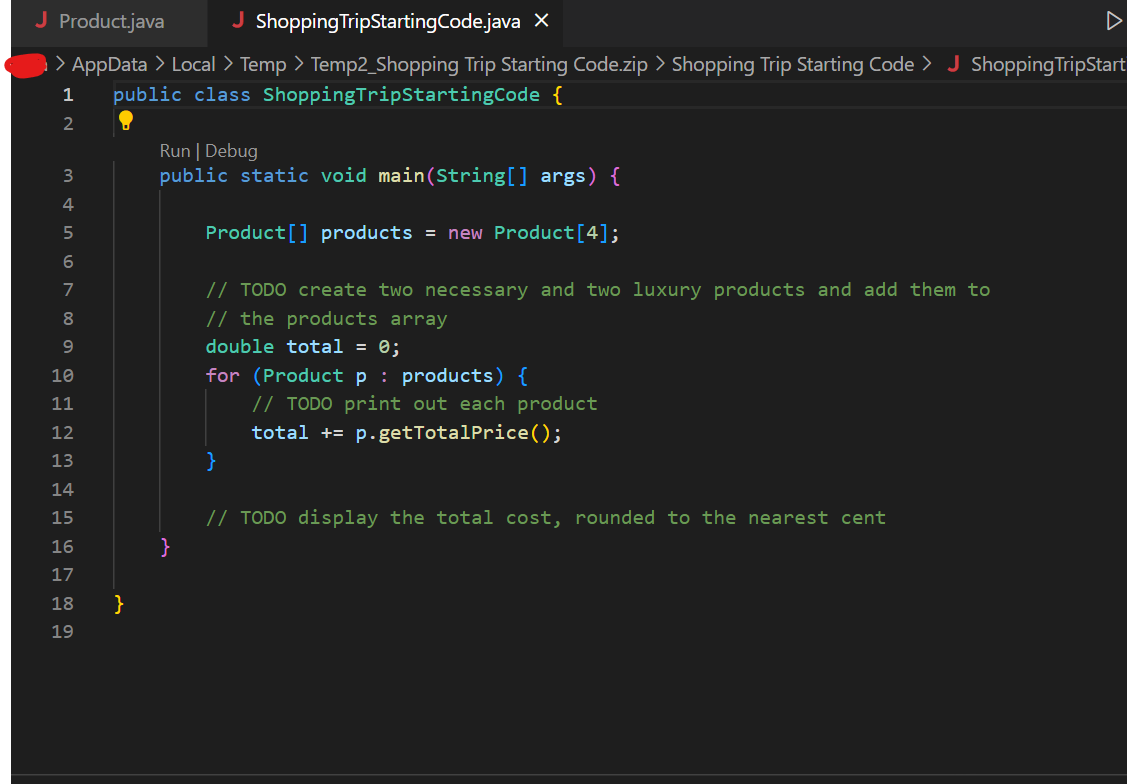 J Product.java
J Shopping TripStartingCode.java X
> AppData > Local > Temp > Temp2_Shopping Trip Starting Code.zip > Shopping Trip Starting Code > J Shopping TripStart
public class Shopping TripStartingCode {
1
2
CEEEEEEEEE
10
11
12
13
14
15
16
19
}
Run | Debug
public static void main(String[] args) {
}
Product[] products = new Product [4];
// TODO create two necessary and two luxury products and add them to
// the products array
double total = 0;
for (Product p products) {
}
// TODO print out each product
total += p.getTotalPrice();
// TODO display the total cost, rounded to the nearest cent