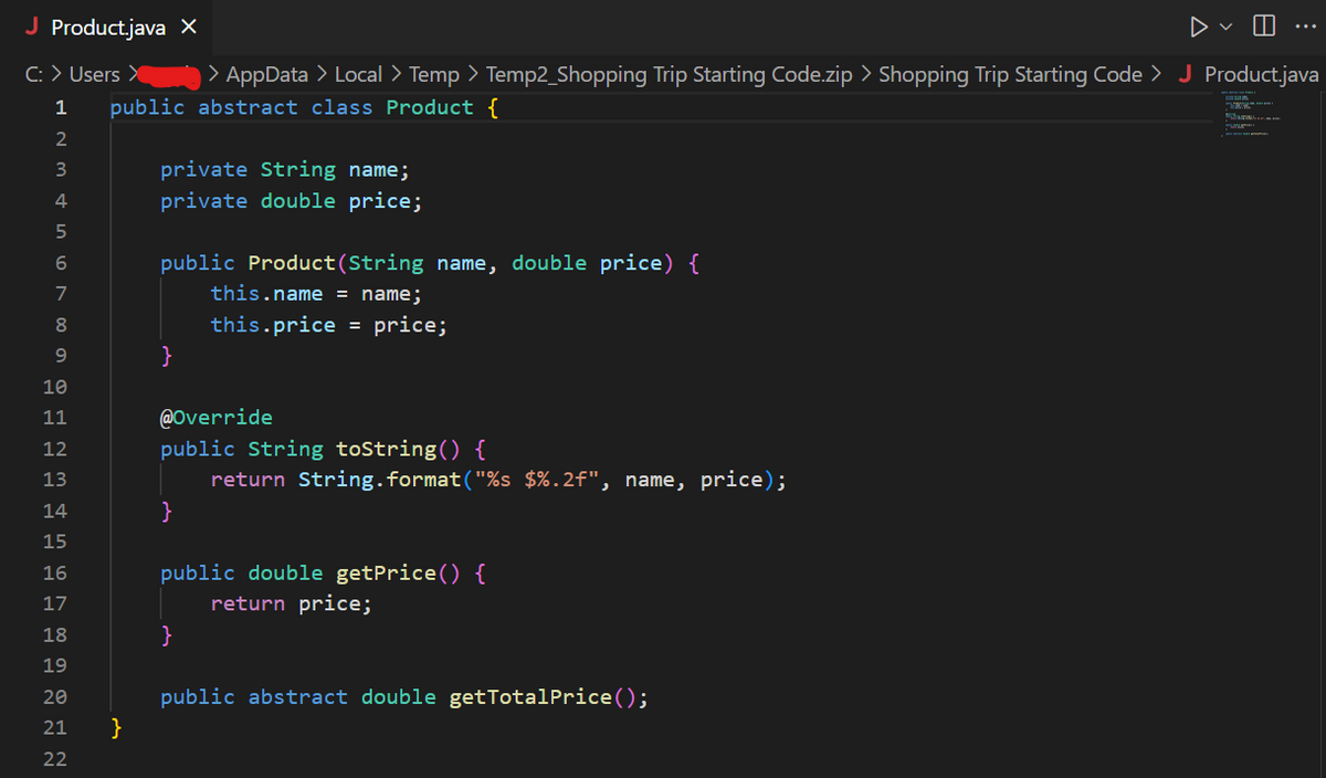 J Product.java X
C: > Users >
1
2
3
4
5
6
7
8
9
SENEGAGAANN
10
11
12
13
14
15
16
17
18
19
20
> AppData > Local > Temp >
public abstract class Product {
21 }
22
private String name;
private double price;
public Product(String name, double price) {
this.name = name;
this.price = price;
}
Temp2_Shopping Trip Starting Code.zip > Shopping Trip Starting Code > J Product.java
@Override
public String toString() {
return String.format("%s $ %.2f", name, price);
}
public double getPrice() {
return price;
8
public abstract double getTotalPrice ();