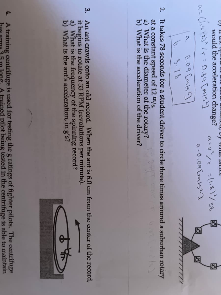 Icu, by WIlal TaCIUI
would the acceleration change?
-(1,8)/38 Eg
a= 0.09 [mis?a
0.0 ৭ Cmls
a.
b. 3.78
2. It takes 78 seconds for a student driver to circle three times around a suburban rotary
at a constant speed of 12 m/s.
a) What is the diameter of the rotary?
b) What is the acceleration of the driver?
3. An ant crawls onto an old record. When the ant is 6.0 cm from the center of the record,
it begins to rotate at 33 RPM (revolutions per minute).
a) What is the frequency of the spinning record?
b) What is the ant's acceleration, in g's?
A training centrifuge is used for testing the g ratings of fighter pilots. The centrifuge
bas
4.
ong
A trained pilot being tested in the centrifuge is able to maintain
